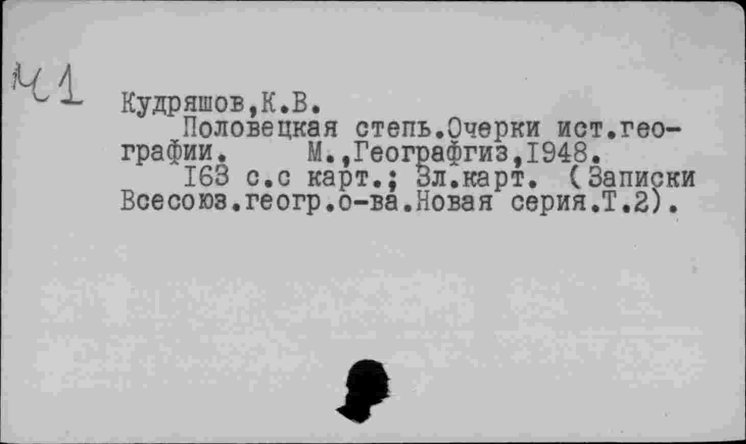 ﻿Кудряшов,К.В.
Половецкая степь.Очерки ист.географии. М.,Географгиз,1948.
163 с.с карт.; Зл.карт. (Записки Всесоюз.геогр.о-ва.Новая серия.Т.2).